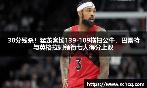 30分残杀！猛龙客场139-109横扫公牛，巴雷特与英格拉姆领衔七人得分上双