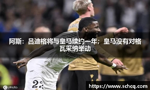 阿斯：吕迪格将与皇马续约一年；皇马没有对格瓦采纳举动